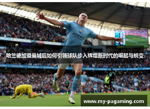 哈兰德加盟曼城后如何引领球队步入辉煌新时代的崛起与蜕变