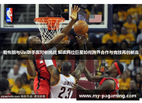 勒布朗与Uzi联手面对新挑战 解读两位巨星如何跨界合作与竞技再创新高 勒布朗与Uzi联手面对新挑战 解读两位巨星如何跨界合作与竞技再创新高