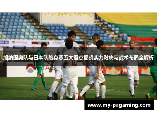 加纳国奥队与日本队热身赛五大看点揭晓实力对决与战术布局全解析