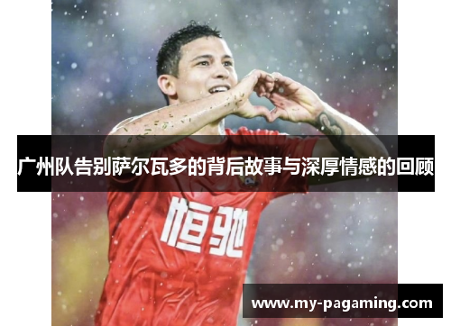 广州队告别萨尔瓦多的背后故事与深厚情感的回顾