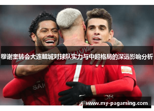 穆谢奎转会大连鲲城对球队实力与中超格局的深远影响分析