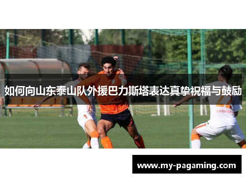 如何向山东泰山队外援巴力斯塔表达真挚祝福与鼓励 如何向山东泰山队外援巴力斯塔表达真挚祝福与鼓励