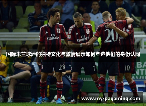 国际米兰球迷的独特文化与激情展示如何塑造他们的身份认同