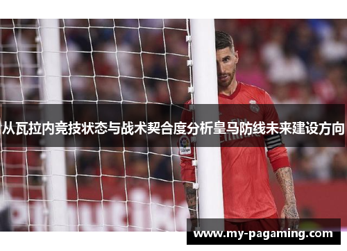 从瓦拉内竞技状态与战术契合度分析皇马防线未来建设方向 从瓦拉内竞技状态与战术契合度分析皇马防线未来建设方向