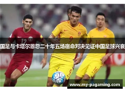 国足与卡塔尔恩怨二十年五场宿命对决见证中国足球兴衰