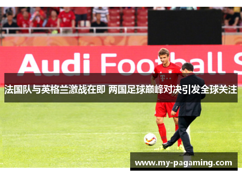 法国队与英格兰激战在即 两国足球巅峰对决引发全球关注 法国队与英格兰激战在即 两国足球巅峰对决引发全球关注